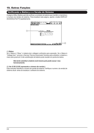 238
19. Outras Funções
Verificando a Battery e a Versão do Sistema
(1) Status
Se o Status é “Okay,” a bateria tem voltagem suficiente para operação. Se o Status é
“Voltage low!,” procure o Serviço Técnico Autorizado Yamaha para substituir a bateria o
mais cedo possível. A não substituição da bateria pode resultar em perda de dados.
Não tente substituir a bateria você mesmo pois pode causar mau
funcionamento.
(2) Ver X.XX (X.XX representa o número de versão.)
Este indicador identifica o número de versão de sistema. Verifique o numero da versão de
sistema atual antes de atualizar o software de sistema.
A página Utility | Battery permite verificar a condição da bateria que mantêm a memória e
o numero da versão do sistema. Para localizar esta página, aperte o botão DISPLAY
ACCESS [UTILITY] repetidamente.
 