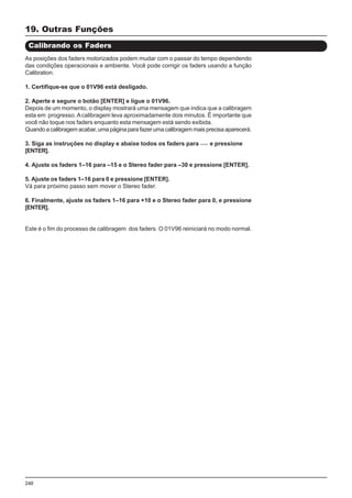 240
19. Outras Funções
Calibrando os Faders
As posições dos faders motorizados podem mudar com o passar do tempo dependendo
das condições operacionais e ambiente. Você pode corrigir os faders usando a função
Calibration.
1. Certifique-se que o 01V96 está desligado.
2. Aperte e segure o botão [ENTER] e ligue o 01V96.
Depois de um momento, o display mostrará uma mensagem que indica que a calibragem
esta em progresso. Acalibragem leva aproximadamente dois minutos. É importante que
você não toque nos faders enquanto esta mensagem está sendo exibida.
Quandoacalibragemacabar,umapáginaparafazerumacalibragemmaisprecisaaparecerá.
3. Siga as instruções no display e abaixe todos os faders para e pressione
[ENTER].
4. Ajuste os faders 1–16 para –15 e o Stereo fader para –30 e pressione [ENTER].
5. Ajuste os faders 1–16 para 0 e pressione [ENTER].
Vá para próximo passo sem mover o Stereo fader.
6. Finalmente, ajuste os faders 1–16 para +10 e o Stereo fader para 0, e pressione
[ENTER].
Este é o fim do processo de calibragem dos faders. O 01V96 reiniciará no modo normal.
 