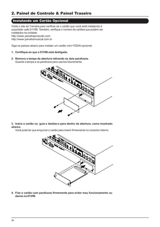 26
Visite o site da Yamaha para verificar se o cartão que você está instalando é
suportado pelo 01V96. Também, verifique o número de cartões que podem ser
instalados na unidade.
http://www.yamahaproaudio.com
http://www.yamahamusical.com.br
Siga os passos abaixo para instalar um cartão mini-YGDAI opcional.
1. Certifique-se que o 01V96 está desligado.
2. Remova a tampa da abertura retirando os dois parafusos.
Guarde a tampa e os parafusos para usa-los futuramente.
2. Painel de Controle & Painel Traseiro
Instalando um Cartão Opcional
3. Insira o cartão na guia e deslize-o para dentro da abertura, como mostrado
abaixo.
Você pode ter que empurrar o cartão para inserir firmemente no conector interno
4. Fixe o cartão com parafusos firmemente para evitar mau funcionamento ou
danos no 01V96.
 