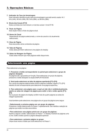 28
Para selecionar uma página:
1. Pressione o botão correspondente no painel para selecionar o grupo de
páginas desejado.
As páginas são agrupadas por função. Para selecionar um grupo de páginas,
pressione o botão desejado na seção DISPLAYACCESS
2. Você pode selecionar os tabs de páginas apertando [F1]–[F4].
Se o grupo de páginas selecionadas possuir páginas múltiplas, aperte [F1]–[F4]
debaixo do tab correspondente para selecionar uma página específica.
3. Para selecionar uma página para a qual um tab não é exibidoatualmente,
aperte as setas de rolagem de página para exibir o tab e então aperte [F1]–
[F4].
Se os grupos de página de display contêm mais de quatro páginas as setas de
rolagem aparecerão.
Você também pode selecionar uma página de um grupo de página como segue:
• Selecionando a próxima página em um grupo de páginas:
Pressione o botão selecionado no Passo 1 repetidamente. Isto habilita a seleção de
páginas que estão nos tabs escondidos.
Selecionando uma página
3. Operações Básicas
7. Indicador da Taxa de Amostragem
Este indicador identifica qual a taxa de amostragem que está sendo usada: 44.1
kHz (44k), 48 kHz (48k), 88.2 kHz (88k), ou 96 kHz (96k).
8. Níveis dos Canais ST IN
Estes controles de nível indicam o nível dos canais 1-4 de ST IN
9. Título da Página
Esta seção indica o título da página atual.
10. Nome do Canal
Dependendo da página selecionada, o nome de canal é o do atualmente
selecionado.
11. Ãrea da Página
Esta área exibe vários conteúdos da página.
12. Tabs de Páginas
Estas abas permitem selecionar uma página do display
13. Setas de Rolagem da Página
Estas setas indicam que mais páginas estão disponíveis.
• Para selecionar uma página prévia em um grupo de páginas:
Aperte e segure o botão selecionado no Passo 1. O display mostrará as páginas uma
a uma. Solte o botão quando a página desejada aparecer.
• Para selecionar a primeira página no grupo:
Clique duas vezes o botão que você selecionou no Passo 1.
 