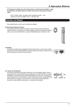 29
Botões
Os botões permitem ligar ou desligar certas funções. Mova o cursor para o botão
apropriado e então aperte [ENTER]. Os botões também permitem a selecionar uma
de duas opções ou executar certas funções.
Interface de Display
3. Operações Básicas
4. Pressione os botões do cursor para mover o mesmo para um botão, caixa
de parâmetro, controle rotativo ou fader de forma que você possa mudar o
valor.
Dica: O 01V96 lembra da página atual e parâmetro quando você
seleciona um grupo de páginas novas . (veja pág. 226)
Esta seção descreve como usar a interface de display.
Controles Rotativos & Faders
Os controles rotativos e faders permitem ajustar continuamente parâmetros
variáveis. Mova o cursor para um controle rotativo ou fader que você quer ajustar e
então, gire a roda de Parâmetro ou aperte [INC]/[DEC] para modificar o valor.
Caixas de Parâmetros
As caixas de parâmetros permitem selecionar uma de múltiplas opções. Mova o
cursor para uma caixa de parâmetros e então gire a roda de Parâmetro ou aperte
[INC]/[DEC]. Você pode precisar apertar [ENTER] para confirmar a mudança da
caixa de parâmetro. Se você editar um valor este ficará piscando.Aperte [ENTER]
para confirmar a mudança . Se você mover o cursor para outros parâmetros
enquanto o valor editado está piscando, a edição será cancelada.
 