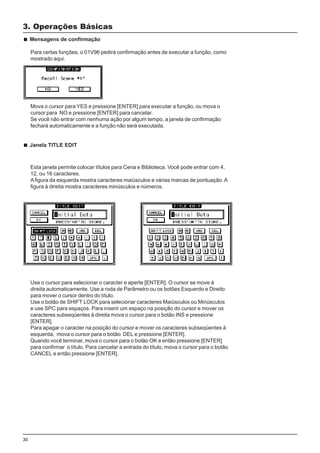 30
Esta janela permite colocar títulos para Cena e Biblioteca. Você pode entrar com 4,
12, ou 16 caracteres.
A figura da esquerda mostra caracteres maiúsculos e várias marcas de pontuação.A
figura à direita mostra caracteres minúsculos e números.
3. Operações Básicas
Mensagens de confirmação
Para certas funções, o 01V96 pedirá confirmação antes de executar a função, como
mostrado aqui.
Mova o cursor para YES e pressione [ENTER] para executar a função, ou mova o
cursor para NO e pressione [ENTER] para cancelar.
Se você não entrar com nenhuma ação por algum tempo, a janela de confirmação
fechará automaticamente e a função não será executada.
Janela TITLE EDIT
Use o cursor para selecionar o caracter e aperte [ENTER]. O cursor se move à
direita automaticamente. Use a roda de Parâmetro ou os botões Esquerdo e Direito
para mover o cursor dentro do título.
Use o botão de SHIFT LOCK para selecionar caracteres Maiúsculos ou Minúsculos
e use SPC para espaços. Para inserir um espaço na posição do cursor e mover os
caracteres subseqüentes à direita mova o cursor para o botão INS e pressione
[ENTER].
Para apagar o caracter na posição do cursor e mover os caracteres subseqüentes à
esquerda, mova o cursor para o botão DEL e pressione [ENTER].
Quando você terminar, mova o cursor para o botão OK e então pressione [ENTER]
para confirmar o título. Para cancelar a entrada do título, mova o cursor para o botão
CANCEL e então pressione [ENTER].
 