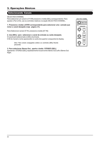 32
SELECTED CHANNEL
Para selecionar um canal no 01V96 pressione o botão [SEL] correspondente. Para
ajustar o Pan e EQ, use os controles rotativos na seção SELECTED CHANNEL.
1. Pressione o botão LAYER correspondente para selecionar uma camada que
inclui o canal desejado (veja página 31).
Para Selecionar canais ST IN, pressione o botão [ST IN]
2. Use [SEL] para selecionar o canal de entrada ou saída desejado.
O canal será selecionado e [SEL] iluminará.
O ID do Canal e nome aparecerão no canto de superior a esquerda do display.
Dica: Para canais conjugados ambos os controles [SEL] ficarão
piscando.
3. Para selecionar Stereo Out, aperte o botão STEREO [SEL]
Apertando STEREO [SEL] repetidamente trocará entre Stereo Out Left e Stereo Out
Right.
Selecionando Canais
3. Operações Básicas
 