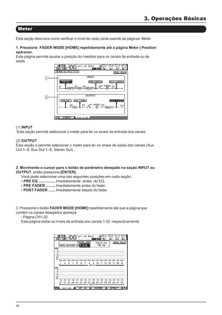 34
(1) INPUT
Esta seção permite selecionar o meter para ler os sinais de entrada dos canais.
(2) OUTPUT
Esta seção o permite selecionar o meter para ler os sinais de saída dos canais (Aux
Out 1–8, Bus Out 1–8, Stereo Out) .
2. Movimente o cursor para o botão de parâmetro desejado na seção INPUT ou
OUTPUT, então pressione [ENTER].
Você pode selecionar uma das seguintes posições em cada seção.
• PRE EQ ................Imediatamente antes do EQ.
• PRE FADER .........Imediatamente antes do fader.
• POST FADER .......Imediatamente depois do fader.
3. Pressione o botão FADER MODE [HOME] repetidamente até que a página que
contém os canais desejados apareça.
- Página CH1-32
Esta página exibe os níveis de entrada dos canais 1-32 respectivamente.
Meter
3. Operações Básicas
Esta seção descreve como verificar o nível de cada canal usando as páginas Meter
1. Pressione FADER MODE [HOME] repetidamente até a página Meter | Position
aparecer.
Esta página permite ajustar a posição do medidor para os canais de entrada ou de
saída.
 