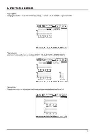 35
3. Operações Básicas
Página ST IN
Esta página mostra o nível dos canais esquerdo (L) e Direito ( R) de ST IN 1-4 separadamente.
Página Master
Mostra os níveis dos Canais de Saída (AUX OUT 1-8, BUS OUT 1-8, STEREO OUT)
Página Effect
Esta página mostra os niveis de entrada e saída dos processadores de efeitos 1-4.
 