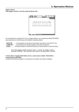 36
Página Stereo
Esta página mostra o nivel de saída de Stereo Out.
3. Operações Básicas
4. Para ativar a função Peak Hold, mova o cursor para o botão Peak Hold e
então pressione [ENTER].
O botão Peak Hold será ligado e o nível de pico é mantido nos meters na página .
Dica :Estas páginas também permitem mudar o a posição do medidor usando o
parâmetro POSITION. Este parâmetro opera igual ao da página Meter | Position
Se você selecionar a página CH1-32 ou a página Master, use o parâmentro MASTER MODE
para selecionar um dos tres tipos de medição mostrados abaixo:
- GATE GR .......... A quantidade de redução do ganho feito pelo gate ( somente CH1-32)
- COMP GR ........ A quantidade de redução de ganho feito pelo compressor
- LEVEL ........... Nível de entrada no Canal de Entrada ou nível de saída no Canal de Saída
 