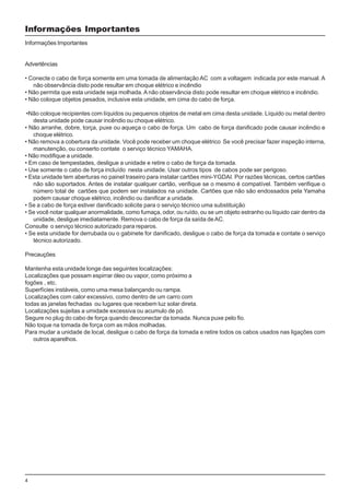 4
Informações Importantes
Informações Importantes
Advertências
• Conecte o cabo de força somente em uma tomada de alimentação AC com a voltagem indicada por este manual. A
não observância disto pode resultar em choque elétrico e incêndio
• Não permita que esta unidade seja molhada.A não observância disto pode resultar em choque elétrico e incêndio.
• Não coloque objetos pesados, inclusive esta unidade, em cima do cabo de força.
•Não coloque recipientes com líquidos ou pequenos objetos de metal em cima desta unidade. Líquido ou metal dentro
desta unidade pode causar incêndio ou choque elétrico.
• Não arranhe, dobre, torça, puxe ou aqueça o cabo de força. Um cabo de força danificado pode causar incêndio e
choque elétrico.
• Não remova a cobertura da unidade. Você pode receber um choque elétrico Se você precisar fazer inspeção interna,
manutenção, ou conserto contate o serviço técnico YAMAHA.
• Não modifique a unidade.
• Em caso de tempestades, desligue a unidade e retire o cabo de força da tomada.
• Use somente o cabo de força incluído nesta unidade. Usar outros tipos de cabos pode ser perigoso.
• Esta unidade tem aberturas no painel traseiro para instalar cartões mini-YGDAI. Por razões técnicas, certos cartões
não são suportados. Antes de instalar qualquer cartão, verifique se o mesmo é compatível. Também verifique o
número total de cartões que podem ser instalados na unidade. Cartões que não são endossados pela Yamaha
podem causar choque elétrico, incêndio ou danificar a unidade.
• Se a cabo de força estiver danificado solicite para o serviço técnico uma substituição
• Se você notar qualquer anormalidade, como fumaça, odor, ou ruído, ou se um objeto estranho ou líquido cair dentro da
unidade, desligue imediatamente. Remova o cabo de força da saída deAC.
Consulte o serviço técnico autorizado para reparos.
• Se esta unidade for derrubada ou o gabinete for danificado, desligue o cabo de força da tomada e contate o serviço
técnico autorizado.
Precauções
Mantenha esta unidade longe das seguintes localizações:
Localizações que possam espirrar óleo ou vapor, como próximo a
fogões , etc.
Superfícies instáveis, como uma mesa balançando ou rampa.
Localizações com calor excessivo, como dentro de um carro com
todas as janelas fechadas ou lugares que recebem luz solar direta.
Localizações sujeitas a umidade excessiva ou acumulo de pó.
Segure no plug do cabo de força quando desconectar da tomada. Nunca puxe pelo fio.
Não toque na tomada de força com as mãos molhadas.
Para mudar a unidade de local, desligue o cabo de força da tomada e retire todos os cabos usados nas ligações com
outros aparelhos.
 