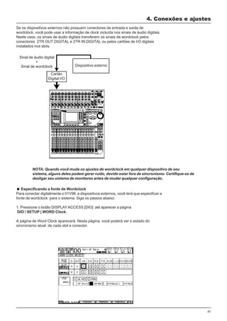 41
Especificando a fonte de Wordclock
Para conectar digitalmente o 01V96 a dispositivos externos, você terá que especificar a
fonte de wordclock para o sistema. Siga os passos abaixo.
1. Pressione o botão DISPLAYACCESS [DIO] até aparecer a página
DIO / SETUP | WORD Clock.
A página de Word Clock aparecerá. Nesta página, você poderá ver o estado do
sincronismo atual de cada slot e conector.
4. Conexões e ajustes
Se os dispositivos externos não possuem conectores de entrada e saída de
wordclock, você pode usar a informação de clock incluída nos sinais de áudio digitais.
Neste caso, os sinais de áudio digitais transferem os sinais de wordclock pelos
conectores 2TR OUT DIGITAL e 2TR IN DIGITAL ou pelos cartões de I/O digitais
instalados nos slots.
Cartão
Digital I/O
Dispositivo externo
Sinal de áudio digital
+
Sinal de wordclock
NOTA: Quando você muda os ajustes de wordclock em qualquer dispositivo de seu
sistema, alguns deles podem gerar ruído, devido estar fora de sincronismo. Certifique-se de
desligar seu sistema de monitores antes de mudar qualquer configuração.
 