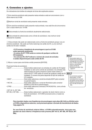 42
Os indicadores dos botões de seleção da fonte são explicados abaixo:
Um sinal de wordclock está presente nesta entrada e está em sincronismo com o
clock interno do 01V96.
Nenhum sinal de wordclock está presente nesta entrada.
Um sinal de wordclock l está presente nesta entrada, mas está fora de sincronismo
com o clock interno do 01V96.
Esta entrada é a fonte de wordclock atualmente selecionada.
Esta entrada foi selecionada como a fonte de wordclock, mas nenhum sinal
utilizável foi recebido.
Esta entrada não pode ser selecionada como a fonte de wordclock porque: (a) um
sinal de wordclock não pode ser fonte neste tipo de cartão de I/O, ou (b) nenhum
cartão de I/O está instalado.
• O FS mostra a freqüência de amostragem à qual os 01V96
estão operando atualmente.
• A coluna SLOT TYPE exibe os nomes de qualquer cartões de
I/O instalados.
• As colunas IN e OUT indicam o número de canais de entradas
e saídas disponível para cada cartão de I/O.
2. Mova o cursor para uma fonte e então pressione [ENTER].
Possíveis fontes de wordclock:
• SLOT ............................Estes botões selecionam as entradas do cartão de I/O digital
instalado no slot como a fonte de wordclock. As entradas são
selecionadas em pares (impares e pares nesta ordem).A
coluna SLOT TYPE exibe os nomes de qualquer cartão de I/O
instalado. O número de pares depende do tipo de cartão de
I/O instalado.
• ADAT ............................Este botão seleciona o sinal de entrada ADAT pelo conector
no painel traseiro.
• WC IN...........................Este botão seleciona o sinal de Wordclock pelo conector
WORD CLOCK IN no painel traseiro .
• 2TRD ............................Este botão seleciona a entrada 2TR IN DIGITAL como a fonte
de wordclock .
• INT 44.1k, INT 48k,
INT 88.2, INT 96k ...........Estes botões selecionam o gerador de clock interno como a
fonte de wordclock . O 01V96 funcionará como o master de
wordclock.
4. Conexões e ajustes
Para transferir dados com
freqüênciasdeamostragem
maisaltas(88.2kHzou96kHz)
entre o 01V96 e dispositivos
externos, você precisará
ajustar o formato de
transferência de dados. Veja
página57.
Se uma fonte de wordclock
externa falhar, o 01V96
automaticamente,trocapara
seu gerador de clock interno à
freqüênciamaispróxima(INT
44.1k,INT48k,INT88.2k,INT
96k).
Para transferir dados com freqüências de amostragem mais altas (88.2 kHz ou 96 kHz) entre
o 01V96 e dispositivos externos, você precisará ajustar o formato de transferência de dados.
Veja página 72.
Se uma fonte de wordclock externa falhar, o 01V96 automaticamente, troca para seu
gerador de clock interno à freqüência mais próxima (INT 44.1k, INT 48k, INT 88.2k, INT
96k).
 