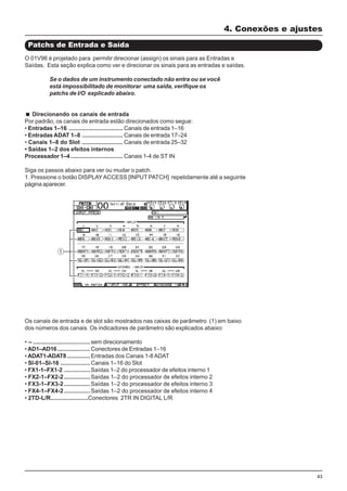 43
O 01V96 é projetado para permitir direcionar (assign) os sinais para as Entradas e
Saídas. Esta seção explica como ver e direcionar os sinais para as entradas e saídas.
Se o dados de um instrumento conectado não entra ou se você
está impossibilitado de monitorar uma saída, verifique os
patchs de I/O explicado abaixo.
Direcionando os canais de entrada
Por padrão, os canais de entrada estão direcionados como segue:
• Entradas 1–16 ................................. Canais de entrada 1–16
• Entradas ADAT 1–8 ......................... Canais de entrada 17–24
• Canais 1–8 do Slot ......................... Canais de entrada 25–32
• Saídas 1–2 dos efeitos internos
Processador 1–4................................ Canais 1-4 de ST IN
Siga os passos abaixo para ver ou mudar o patch.
1. Pressione o botão DISPLAYACCESS [INPUT PATCH] repetidamente até a seguinte
página aparecer.
4. Conexões e ajustes
Patchs de Entrada e Saída
Os canais de entrada e de slot são mostrados nas caixas de parâmetro (1) em baixo
dos números dos canais. Os indicadores de parâmetro são explicados abaixo:
• – ...................................sem direcionamento
• AD1–AD16....................Conectores de Entradas 1–16
• ADAT1-ADAT8 ..............Entradas dos Canais 1-8ADAT
• Sl-01–Sl-16 ..................Canais 1–16 do Slot
• FX1-1–FX1-2 ................Saídas 1–2 do processador de efeitos interno 1
• FX2-1–FX2-2................Saídas 1–2 do processador de efeitos interno 2
• FX3-1–FX3-2................Saídas 1–2 do processador de efeitos interno 3
• FX4-1–FX4-2................Saídas 1–2 do processador de efeitos interno 4
• 2TD-L/R.......................Conectores 2TR IN DIGITAL L/R
 