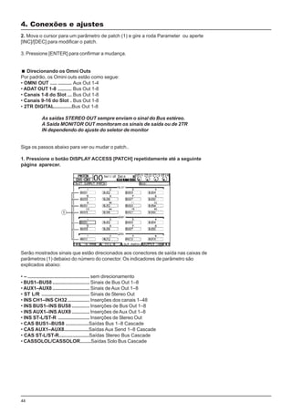 44
2. Mova o cursor para um parâmetro de patch (1) e gire a roda Parameter ou aperte
[INC]/[DEC] para modificar o patch.
3. Pressione [ENTER] para confirmar a mudança.
Direcionando os Omni Outs
Por padrão, os Omini outs estão como segue:
• OMNI OUT ..... .......... Aux Out 1-4
• ADAT OUT 1-8 .......... Bus Out 1-8
• Canais 1-8 do Slot ... Bus Out 1-8
• Canais 9-16 do Slot . Bus Out 1-8
• 2TR DIGITAL.............Bus Out 1-8
As saídas STEREO OUT sempre enviam o sinal do Bus estéreo.
A Saída MONITOR OUT monitoram os sinais de saída ou de 2TR
IN dependendo do ajuste do seletor de monitor
4. Conexões e ajustes
Siga os passos abaixo para ver ou mudar o patch..
1. Pressione o botão DISPLAY ACCESS [PATCH] repetidamente até a seguinte
página aparecer.
Serão mostrados sinais que estão direcionados aos conectores de saída nas caixas de
parâmetros (1) debaixo do número do conector. Os indicadores de parâmetro são
explicados abaixo:
• – ............................................. sem direcionamento
• BUS1–BUS8........................... Sinais de Bus Out 1–8
• AUX1–AUX8........................... Sinais de Aux Out 1–8
• ST L/R ................................... Sinais de Stereo Out
• INS CH1–INS CH32................ Inserções dos canais 1–48
• INS BUS1–INS BUS8 ............. Inserções de Bus Out 1–8
• INS AUX1–INS AUX8 ............. Inserções de Aux Out 1–8
• INS ST-L/ST-R ....................... Inserções de Stereo Out
• CAS BUS1–BUS8 .................Saídas Bus 1–8 Cascade
• CAS AUX1–AUX8..................Saídas Aux Send 1–8 Cascade
• CAS ST-L/ST-R......................Saídas Stereo Bus Cascade
• CASSOLOL/CASSOLOR........Saídas Solo Bus Cascade
 