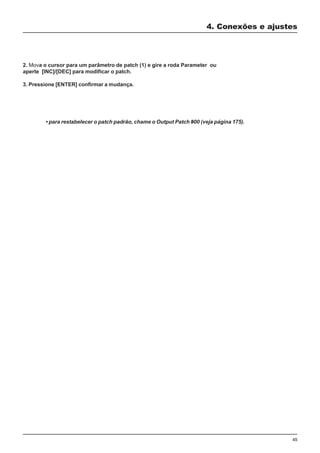 45
2. Mova o cursor para um parâmetro de patch (1) e gire a roda Parameter ou
aperte [INC]/[DEC] para modificar o patch.
3. Pressione [ENTER] confirmar a mudança.
4. Conexões e ajustes
• para restabelecer o patch padrão, chame o Output Patch #00 (veja página 175).
 