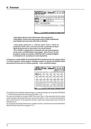 48
• Veja página 40 para mais informação sobre wordclock.
• Veja página 75 para mais informação sobre 01V96s trabalhando
com freqüências mais altas (88.2 kHz ou 96 kHz).
• Você pode selecionar o internal clock como a fonte de
wordclock. Neste caso, você tem que fixar o gravador de disco
rígido de forma que se sincronize a um clock externo.
• Se o 01V96 e o dispositivo conectado não são sincronizáveis
um ao outro, o 01V96 exibirá a mensagem “Sync Error!” Se isto
acontecer, confira as conexões ADAT IN e OUT, o cartão I/O digital,
e a frequência de sampling em cada dispositivo.
3 Pressione o botão DISPLAY ACCESS [PATCH] repetidamente até a página Patch
| In Patch aparecer. Nesta página, Certifique-seque os ajustes de Entrada Patch
permanecem fixos para os valores padrões , como mostrado abaixo.
Por padrão (como mostrado neste exemplo), os sinais de entrada nos conectores ENTRADA
1–16 são direcionados para Canais de Entradas 1–16.
Os sinais de entrada no conector ADAT IN (o sinal Track 1–8 do gravador de disco rígido
neste exemplo) são direcionados aos Canais de Entrada 17–24, e os sinais de entrada do
slot (o sinal Track 9–16 do gravador de disco rígido) são direcionados para Canais de
Entrada 25–32.
Se os ajustes de Entrada Patch foram mudados chame a memória de cena Entrada Patch
#00 de Entrada Patch library (página 171).
5. Tutorial
 