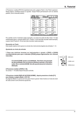 49
4 Pressione o botão [PATCH] repetidamente até a página Patch | Out Patch aparecer.
Nesta página, Certifique-seque os ajustes Output Patch permanecem com os valores
padrão, como mostrado abaixo.
Por padrão (como mostrado neste exemplo), os sinais de saída do Bus Outs 1–8 são
endereçados para o conectorADATOUT (Tracks 1–8 do hard disk recorder neste exemplo),
e para o slot (Tracks 9–16 do hard disk recorder neste exemplo).
Gravando um Track
Esta seção explica como gravar os sinais dos instrumentos ligados às entradas 1–12.
Ajustando os níveis de entrada
1 Peça aos músicos tocarem os instrumentos e ajuste o [PAD] e [GAIN]
correspondentes para que o indicador [PEAK] pisque ligeiramente nos volumes
mais altos.
O controle [GAIN} ajusta a sensibilidade.. Para fazer uma gravação
de alta qualidade com um alcance dinâmico grande e com baixo
ruído, fixe o controle [GAIN} tão alto quanto possível evitando a
distorção.
2 Pressione o botão LAYER [1–16].
Os canais 1–16 estão disponível para controle.
3 Pressione o botão DISPLAY ACCESS [HOME] , depois pressione o botão [F1]
para display a página Meter | CH1-32.
As páginas Meter é o ponto de início para mixar e gravar. Esta mostra os níveis de sinal
de cada canal e como devemos ajusta-los.
5. Tutorial
 