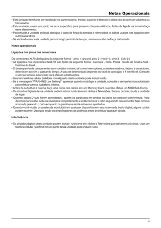 5
• Esta unidade tem furos de ventilação na parte traseira, frontal, superior e laterais e estes não devem ser cobertos ou
bloqueados
• Esta unidade possui um ponto de terra específico para prevenir choques elétricos. Antes de liga-la na tomada faça
esse aterramento.
• Para mudar a unidade de local, desligue o cabo de força da tomada e retire todos os cabos usados nas ligações com
outros aparelhos.
• Se você não usar esta unidade por um longo período de tempo, remova o cabo de força da tomada.
Notas operacionais
Ligações dos pinos dos conectores
Os conectores XLR são ligados da seguinte forma : pino 1: ground, pino 2 : Hot (+) , pino 3 : Cold (-)
• As ligações nos conectores INSERT são feitas da seguinte forma : Carcaça - Terra, Ponta - Saída do Sinal e Anel -
Retorno do Sinal.
• O desempenho de componentes com contatos móveis, tal como interruptores, controles rotativos, faders, e conectores,
deterioram-se com o passar do tempo.Ataxa de deterioração depende do local de operação e é inevitável. Consulte
o serviço técnico autorizado para efetuar substituições.
• Usar um telefone celular (telefone móvel) perto desta unidade pode induzir ruído.
• Se a mensagem “WARNING Low Battery!” aparecer quando você ligar a unidade, consulte o serviço técnico autorizado
para efetuar a troca da bateria interna.
• Antes de substituir a bateria, faça uma cópia dos dados em um Memory Card ou então efetue um MIDI Bulk Dump.
• Os circuitos digitais desta unidade podem induzir ruído leve em rádios e Televisões. Se isso ocorrer, mude a unidade
de lugar.
• Quando cabos D-sub forem conectados , aperte os parafusos em ambos os lados do conector com firmeza. Para
desconectar o cabo, solte os parafusos completamente e então remova o cabo segurando pelo conector. Não remova
a tomada puxando o cabo enquanto os parafusos ainda estiverem apertados.
• Quando você mudar os ajustes de wordclock em qualquer dispositivo em seu sistema de áudio digital, alguns ruídos
podem ocorrer. Desligue então os amplificadores de potência antes de efetuar qualquer ajuste.
Interferência
• Os circuitos digitais desta unidade podem induzir ruído leve em rádios e Televisões que estiverem próximos. Usar um
telefone celular (telefone móvel) perto desta unidade pode induzir ruído.
Notas Operacionais
 