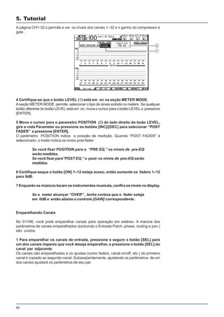 50
A página CH1-32 o permite a ver os níveis dos canais 1–32 e o ganho do compressor e
gate .
4 Certifique-se que o botão LEVEL (1) está em on na seção METER MODE.
A seção METER MODE permite selecionar o tipo de sinais exibido no meters. Se qualquer
botão diferente do botão LEVEL está em on, mova o cursor para o botão LEVEL e pressione
[ENTER].
5 Mova o cursor para o parametro POSITION (2) do lado direito do boão LEVEL,
gire a roda Parameter ou pressione os botões [INC]/[DEC] para selecionar “POST
FADER” e pressione [ENTER].
O parâmetro POSITION indica a posição de medição. Quando “POST FADER” é
selecionado, o meter indica os niveis post-fader .
Se você fixar POSITION para o “PRE EQ,” os níveis de pre-EQ
serão medidos.
Se você fixar para”POST EQ,” o post- os níveis de pos-EQ serão
medidos.
6 Certifique-seque o botão [ON] 1–12 esteja aceso, então aumente os faders 1–12
para 0dB.
7 Enquanto os músicos tocam os instrumentos musicais, confira os níveis no display.
Se o meter alcançar “OVER” , tenha certeza que o fader esteja
em 0dB e então abaixe o controle [GAIN] correspondente .
Emparelhando Canais
No 01V96, você pode emparelhar canais para operação em estéreo. A maioria dos
parâmetros de canais emparelhados (excluindo o Entrada Patch, phase, routing e pan )
são unidos.
1 Para emparelhar os canais de entrada, pressione e segure o botão [SEL] para
um dos canais impares que você deseja emparelhar, e pressione o botão [SEL] do
canal par adjacente.
Os canais são emparelhados e os ajustes (como faders, canal on/off, etc.) do primeiro
canal é copiado ao segundo canal. Subseqüentemente, ajustando os parâmetros de um
dos canais ajustará os parâmetros de seu par.
5. Tutorial
 