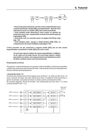 51
• Você ainda pode selecionar um dos canais emparelhados para
controle apertando o botão [SEL] correspondente . Quando você
seleciona o canal, os botões [SEL] dos canais acenderão.
• Você também pode determinar como copiar os ajustes de
parâmetro para o par emparelhado usando uma janela especial
(veja página 226).
• Você pode criar ou cancelar pares na página Pair/Grup (veja
pág. 93).
• Você também pode agrupar o faders,botões [ON], EQs, ou
compressores de canais múltiplos (veja página 147).
2 Para cancelar um par, pressione e segureo botão [SEL] de um dos canais
emparelhados e pressione o botão [SEL] do outro canal.
Se você quer operar o faders de canais emparelhados, certifique-
se de opera só um fader do par. Se você tentar operar o faders
para ambos os canais, uma carga excessiva será aplicada ao motor
de fader e poderá causar mau funcionamento.
Endereçando os Sinais
Para gravar o sinal de entrada para um gravador multi-canal digital, você terá que especificar
o destino dos sinais para cada Canal de Entrada . Este processo chama-se endereçamento.
Há dois métodos de endereçamento.
• Usando Bus Outs 1–8
Os sinais das entradas são primeiro ligados para os Buses 1–8, então por Bus Outs 1–8
para o conector de saída. Use este método para mixar e multiplicar sinais de entrada e
gravar. Se desejar, você pode processar os sinais usando compressores e EQs.
No exemplo seguinte, Sinais de entrada são endereçados por Bus Outs 1 e 2 para
conectores ADAT OUT 1 e 2.
5. Tutorial
 