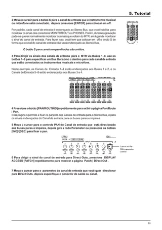 53
2 Mova o cursor para o botão S para o canal de entrada que o instrumento musical
ou microfone está conectado, depois pressione [ENTER] para colocar em off.
Por padrão, cada canal de entrada é endereçado ao Stereo Bus, que você habilita para
monitorarossinaisdosconectoresMONITOROUTeoPHONES.Porém,duranteagravação
pode-se querer normalmente monitorar os sinais que voltam do MTR, em lugar de monitorar
o sinal do canal de entrada. Para fazer isso, você tem que colocar em off o botão S de
forma que o sinal do canal de entrada não será endereçado ao Stereo Bus.
O botão S para canais emparelhados são unidos.
3 Para dirigir os sinais dos canais de entrada para o MTR via Buses 1–8, use os
botões 1–8 para especificar um Bus Out como o destino para cada canal de entrada
que estão conectados os instrumentos musicais e microfone.
Neste exemplo, os Canais de Entrada 1–4 estão endereçados aos Buses 1 e 2, e os
Canais de Entrada 5–8 estão endereçados aos Buses 3 e 4.
4 Pressione o botão [PAN/ROUTING] repetidamente para exibir a página Pan/Route
| Pan.
Esta página o permite a fixar os panpots dos Canais de entrada para o Stereo Bus, e para
os sinais endereçados do Canal de entrada para os buses pares e impares.
5 Mova o cursor para o controle PAN do Canal de entrada que está direcionado
aos buses pares e impares, depois gire a roda Parameter ou pressione os botões
[INC]/[DEC] para fixar o pan.
6 Para dirigir o sinal do canal de entrada para Direct Outs, pressione DISPLAY
ACCESS [PATCH] repetidamente para mostrar a página Patch | Direct Out .
7 Mova o cursor para o parametro do canal de entrada que você quer direcionar
para Direct Outs, depois especifique o conector de saída ou canal.
5. Tutorial
 