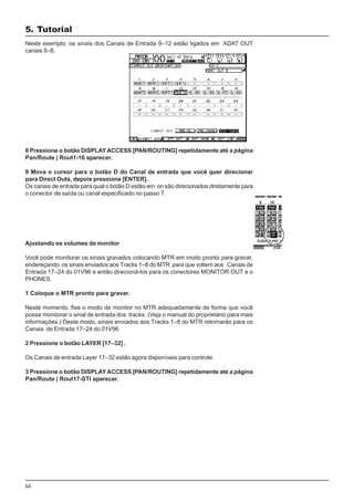 54
Neste exemplo, os sinais dos Canais de Entrada 9–12 estão ligados em ADAT OUT
canais 5–8.
8 Pressione o botão DISPLAYACCESS [PAN/ROUTING] repetidamente até a página
Pan/Route | Rout1-16 aparecer.
9 Mova o cursor para o botão D do Canal de entrada que você quer direcionar
para Direct Outs, depois pressione [ENTER].
Os canais de entrada para qual o botão D estão em on são direcionados diretamente para
o conector de saída ou canal especificado no passo 7.
Ajustando os volumes de monitor
Você pode monitorar os sinais gravados colocando MTR em modo pronto para gravar,
endereçando os sinais enviados aos Tracks 1–8 do MTR para que voltem aos Canais de
Entrada 17–24 do 01V96 e então direcioná-los para os conectores MONITOR OUT e o
PHONES.
1 Coloque o MTR pronto para gravar.
Neste momento, fixe o modo de monitor no MTR adequadamente de forma que você
possa monitorar o sinal de entrada dos tracks. (Veja o manual do proprietário para mais
informações.) Deste modo, sinais enviados aos Tracks 1–8 do MTR retornarão para os
Canais de Entrada 17–24 do 01V96.
2 Pressione o botão LAYER [17–32] .
Os Canais de entrada Layer 17–32 estão agora disponíveis para controle.
3 Pressione o botão DISPLAYACCESS [PAN/ROUTING] repetidamente até a página
Pan/Route | Rout17-STI aparecer.
5. Tutorial
 