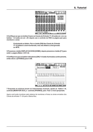55
4 Certifique-se que os botões S para os Canais de Entrada 17–24 estão em on e os
botões 1–8 estão em em off, depois use o controle de PAN na página pan para
monitorar o sinal.
Controlando os faders, Pan e o botão [ON] dos Canais de Entrada
17–32 afetará o sinal monitorado, mas não afetará o sinal gravado
no MTR.
5 Pressione o botão DISPLAYACCESS [HOME], depois pressione o botão [F1] para
exibir a página Meter | CH1-32.
6 Certifique-se que os botões indicadores [ON] 1–8 estão iluminados continuamente,
então eleve o [STEREO] para 0 dB.
7 Enquanto os músicos tocam os instrumentos musicais, ajuste os faders 1–8,
controle [MONITOR OUT], e controle [PHONES], para fixar o nível apropriado.
Agora você pode monitorar pelo sistema de monitores e fones os sinais enviados dos
Canais de entrada 17–24 para o Stereo Bus.
5. Tutorial
 