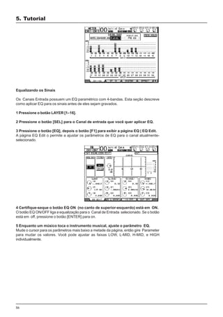 56
Equalizando os Sinais
Os Canais Entrada possuem um EQ paramétrico com 4-bandas. Esta seção descreve
como aplicar EQ para os sinais antes de eles sejam gravados.
1 Pressione o botão LAYER [1–16].
2 Pressione o botão [SEL] para o Canal de entrada que você quer aplicar EQ.
3 Pressione o botão [EQ], depois o botão [F1] para exibir a página EQ | EQ Edit.
A página EQ Edit o permite a ajustar os parâmetros de EQ para o canal atualmente-
selecionado.
4 Certifique-seque o botão EQ ON (no canto de superior-esquerdo) está em ON.
O botão EQ ON/OFF liga a equalização para o Canal de Entrada selecionado. Se o botão
está em off, pressione o botão [ENTER] para on.
5 Enquanto um músico toca o instrumento musical, ajuste o parâmetro EQ.
Mude o cursor para os parâmetros mais baixo a metade da página, então gire Parameter
para mudar os valores. Você pode ajustar as faixas LOW, L-MID, H-MID, e HIGH
individualmente.
5. Tutorial
 