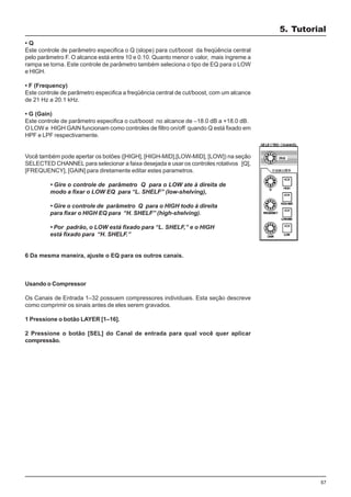 57
• Q
Este controle de parâmetro especifica o Q (slope) para cut/boost da freqüência central
pelo parâmetro F. O alcance está entre 10 e 0.10. Quanto menor o valor, mais íngreme a
rampa se torna. Este controle de parâmetro também seleciona o tipo de EQ para o LOW
e HIGH.
• F (Frequency)
Este controle de parâmetro especifica a freqüência central de cut/boost, com um alcance
de 21 Hz a 20.1 kHz.
• G (Gain)
Este controle de parâmetro especifica o cut/boost no alcance de –18.0 dB a +18.0 dB.
O LOW e HIGH GAIN funcionam como controles de filtro on/off quando Q está fixado em
HPF e LPF respectivamente.
Você também pode apertar os botões ([HIGH], [HIGH-MID],[LOW-MID], [LOW]) na seção
SELECTED CHANNEL para selecionar a faixa desejada e usar os controles rotativos [Q],
[FREQUENCY], [GAIN] para diretamente editar estes parametros.
• Gire o controle de parâmetro Q para o LOW ate à direita de
modo a fixar o LOW EQ para “L. SHELF” (low-shelving),
• Gire o controle de parâmetro Q para o HIGH todo à direita
para fixar o HIGH EQ para “H. SHELF” (high-shelving).
• Por padrão, o LOW está fixado para “L. SHELF,” e o HIGH
está fixado para “H. SHELF.”
6 Da mesma maneira, ajuste o EQ para os outros canais.
Usando o Compressor
Os Canais de Entrada 1–32 possuem compressores individuais. Esta seção descreve
como comprimir os sinais antes de eles serem gravados.
1 Pressione o botão LAYER [1–16].
2 Pressione o botão [SEL] do Canal de entrada para qual você quer aplicar
compressão.
5. Tutorial
 