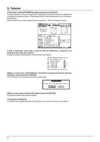58
3 PressIone o botão [DYNAMICS], depois pressione o botão [F4].
A página Dynamics | Comp Lib aparecerá. Esta página permite armazenar os ajustes de
compressor (programas) para o Compressor library, e recorda programas de compressor
da biblioteca.
Este exemplo usa um dos programas de compressor 1–36 do Compressor library.
4 Gire o Parameter para rolar a lista de título de biblioteca, e selecione um
programa que você quer chamar.
O programa selecionado aparece dentro da caixa pontilhada.
5 Mova o cursor para o botão RECALL localizado à esquerda da lista de título de
biblioteca, então pressione, [ENTER].
O 01V96 exibe uma janela de memória e confirmação.
6 Mova o cursor para o botão YES, depois pressione [ENTER].
O programa selecionado será carregado.
7 Pressione o botão [F3].
O 01V96 exibe a página Dynamics | Comp Edit, que permite ajustar o compressor.
5. Tutorial
 
