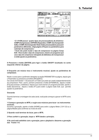 59
• O 01V96 possui quatro tipos de processadores de dinâmica:
COMP(Compressor), EXPAND (Expander), COMP. (S) (Compander
Soft),eCOMP.(H)(CompanderHard).Estesprocessadorespossuem
parâmetros diferentes. (Veja página 278 para os parâmetros para
cada tipo de compressor.)
• Você não pode mudar o tipo de compressor na página Comp
Edit . Para mudar o tipo de compressor, chame um programa que
usa o tipo de compressor desejado da biblioteca de Compressor
e então ajuste os parâmetros .
8 Pressione o botão [ENTER] para ligar o botão ON/OFF localizado no canto
esquerdo inferior da página.
9 Enquanto um músico toca o instrumento musical, ajuste os parâmetros de
compressor.
Mude o cursor para o parâmetro desejado na seção PARAMETER na página, depois gire
o Parameter ou pressione os botões [INC]/[DEC].
Os Canais de Entrada 1–32 possuem um Gate que pode ser usado independentemente
do compressor. Para usa-lo, primeiro pressione o botão [DYNAMICS] , depois o botão
[F2] para acessar a biblioteca. Depois que você chamar um programa de Gate, aperte o
botão [Dynamics] , depois o botão [F1] para exibir a página Gate Edit, que permite
ajustar os parâmetros.
Gravando
Quando terminar a montagem de cada canal, você pode começar a gravar no MTR como
segue:
1 Começe a gravação no MTR, e sugira aos músicos para tocar os instrumentos
musicais.
Durante a gravação, aperte o botão [HOME] para exibir a página Meter | CH1-32 ou a
página Master para confirmar os níveis de sinal.
2 Quando você terminar de tocar, pare o MTR.
3 Para conferir a gravação, toque o MTR desde o princípio.
4 Se você está satisfeito com a gravação, pare o playback e desarme a gravação
dos Tracks 1–8.
5. Tutorial
 