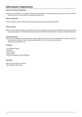 6
Informações Importantes
Exclusão de Responsabilidade
O fabricante, importador, ou revendedor não serão responsáveis por qualquer dano que possa vir a ocorrer, inclusive
danos pessoais, se esta unidade for operada incorretamente.
Marcas registradas
Todas as marcas citadas neste manual são registradas por seus respectivos fabricantes.
Direito autorais
Nenhuma parte desta unidade, seu software ou este manual pode ser reproduzido ou distribuído por quaisquer meios
sem a autorização da Yamaha Musical do Brasil Ltda. © 2003 Yamaha Corporation. Todos os direitos reservados.
Yamaha Web Site
Para mais informações sobre esta unidade ou para saber de produtos de áudio profissional da Yamaha, consulte o
nosso site em português <http://www.yamahamusical.com.br> ou o nosso site em inglês
<http://yamahaproaudio.com>.
Conteúdo
• 01V96 Mixer Digital
• CD-ROM
• Cabo de força
• Este manual
• Guia de Instalação do Studio Manager
Opcionais
• RK1 Kit de montagem em Rack
• Mini YGDAI cartões de I/O
 