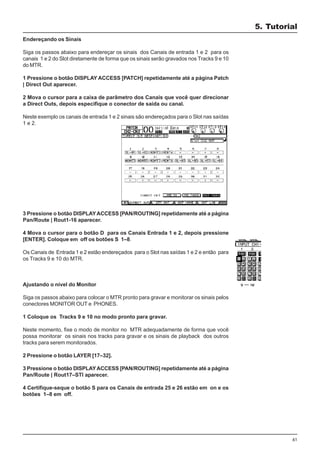 61
Endereçando os Sinais
Siga os passos abaixo para endereçar os sinais dos Canais de entrada 1 e 2 para os
canais 1 e 2 do Slot diretamente de forma que os sinais serão gravados nos Tracks 9 e 10
do MTR.
1 Pressione o botão DISPLAY ACCESS [PATCH] repetidamente até a página Patch
| Direct Out aparecer.
2 Mova o cursor para a caixa de parâmetro dos Canais que você quer direcionar
a Direct Outs, depois especifique o conector de saída ou canal.
Neste exemplo os canais de entrada 1 e 2 sinais são endereçados para o Slot nas saídas
1 e 2.
3 Pressione o botão DISPLAYACCESS [PAN/ROUTING] repetidamente até a página
Pan/Route | Rout1-16 aparecer.
4 Mova o cursor para o botão D para os Canais Entrada 1 e 2, depois pressione
[ENTER]. Coloque em off os botões S 1–8.
Os Canais de Entrada 1 e 2 estão endereçados para o Slot nas saídas 1 e 2 e então para
os Tracks 9 e 10 do MTR.
Ajustando o nível do Monitor
Siga os passos abaixo para colocar o MTR pronto para gravar e monitorar os sinais pelos
conectores MONITOR OUT e PHONES.
1 Coloque os Tracks 9 e 10 no modo pronto para gravar.
Neste momento, fixe o modo de monitor no MTR adequadamente de forma que você
possa monitorar os sinais nos tracks para gravar e os sinais de playback dos outros
tracks para serem monitorados.
2 Pressione o botão LAYER [17–32].
3 Pressione o botão DISPLAYACCESS [PAN/ROUTING] repetidamente até a página
Pan/Route | Rout17–STI aparecer.
4 Certifique-seque o botão S para os Canais de entrada 25 e 26 estão em on e os
botões 1–8 em off.
5. Tutorial
 