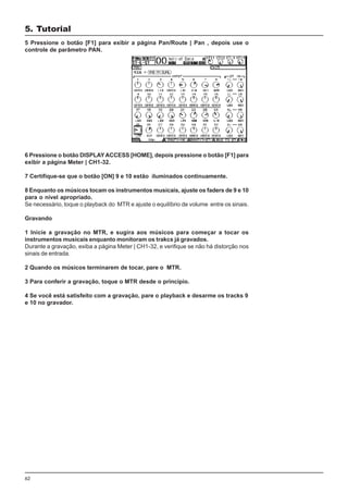 62
5 Pressione o botão [F1] para exibir a página Pan/Route | Pan , depois use o
controle de parâmetro PAN.
6 Pressione o botão DISPLAYACCESS [HOME], depois pressione o botão [F1] para
exibir a página Meter | CH1-32.
7 Certifique-se que o botão [ON] 9 e 10 estão iluminados continuamente.
8 Enquanto os músicos tocam os instrumentos musicais, ajuste os faders de 9 e 10
para o nível apropriado.
Se necessário, toque o playback do MTR e ajuste o equilíbrio de volume entre os sinais.
Gravando
1 Inicie a gravação no MTR, e sugira aos músicos para começar a tocar os
instrumentos musicais enquanto monitoram os trakcs já gravados.
Durante a gravação, exiba a página Meter | CH1-32, e verifique se não há distorção nos
sinais de entrada.
2 Quando os músicos terminarem de tocar, pare o MTR.
3 Para conferir a gravação, toque o MTR desde o princípio.
4 Se você está satisfeito com a gravação, pare o playback e desarme os tracks 9
e 10 no gravador.
5. Tutorial
 