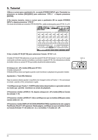 64
3 Mova o cursor para o parâmetro 2L na seção STEREO INPUT, gire Parameter ou
pressione os botões [INC]/[DEC] para selecionar “2TD L” e depois pressione
[ENTER].
4 Da mesma maneira, mova o cursor para o parâmetro 2R na seção STEREO
INPUT e depois pressione “2TD R.”
Os sinais de entrada ao conector 2TR IN DIGITAL estão endereçados para ST IN 2 L e R.
5 Use o botão ST IN [ST IN] para selecionar Canais ST IN 1 e 2.
O botão ST IN [ST IN] seleciona um par de canal ST IN (ST IN Canais 1 e 2 ou 3 e 4) o qual
você pode controlar usando os botões e controlar a seção ST IN. Os indicadores à direita
do botão indica os canais ST IN que estão atualmente selecionados.
6 Coloque em off o botão [ON] para ST IN 2.
O botão indicará off.
O Botão [ON] só deve ser ligado quando você monitorar o playback do gravador máster.
Ajustando o Track Mix Balance
Siga os passos abaixo ajustar o equilíbrio de mixagem entre osTracks 1–16 e processar
os sinais usando o EQ, compressor e gate.
1 Certifique-se que Tracks 1–16 MTR estão todos desarmados e o gravador está em
no modo que permite monitorar os sinais de playback.
2 Pressione o botão LAYER [1–16, depois coloque em off o botão [ON] os Canais
de entrada 1–16.
3 Pressione o botão LAYER [17–32] e certifique-se que os botões [ON] para estes
canais estão em on.
4 Pressione o botão DISPLAYACCESS [PAN/ROUTING] repetidamente até a página
Pan/Route | Rout17–STI aparecer. Nesta página, certifique-se que os botões S para
os Canais Entrada 17–32 estão em on, e os botões 1–8 estão em off.
5. Tutorial
 