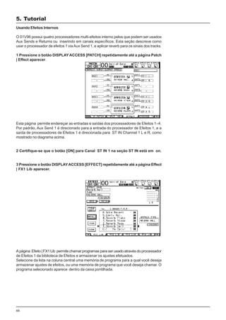 66
Usando Efeitos Internos
O 01V96 possui quatro processadores multi-efeitos interno pelos que podem ser usados
Aux Sends e Returns ou inserindo em canais específicos. Esta seção descreve como
usar o processador de efeitos 1 viaAux Send 1, e aplicar reverb para os sinais dos tracks.
1 Pressione o botão DISPLAY ACCESS [PATCH] repetidamente até a página Patch
| Effect aparecer.
Esta página permite endereçar as entradas e saídas dos processadores de Efeitos 1–4.
Por padrão, Aux Send 1 é direcionado para a entrada do processador de Efeitos 1, e a
saída de processadores de Efeitos 1 é direcionada para ST IN Channel 1 L e R, como
mostrado no diagrama acima.
2 Certifique-se que o botão [ON] para Canal ST IN 1 na seção ST IN está em on.
3 Pressione o botão DISPLAYACCESS [EFFECT] repetidamente até a página Effect
| FX1 Lib aparecer.
A página Efeito | FX1 Lib permite chamar programas para ser usado através do processador
de Efeitos 1 da biblioteca de Efeitos e armazenar os ajustes efetuados.
Selecione da lista na coluna central uma memória de programa para a qual você deseja
armazenar ajustes de efeitos, ou uma memória de programa que você deseja chamar. O
programa selecionado aparece dentro da caixa pontilhada.
5. Tutorial
 