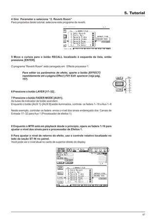67
4 Gire Parameter e selecione “2. Reverb Room”
Para propósitos deste tutorial, selecione este programa de reverb.
5 Mova o cursos para o botão RECALL localizado à esquerda da lista, então
pressione, [ENTER].
O programa “Reverb Room” está carregado em Effects processor 1.
Para editar os parâmetros de efeito, aperte o botão [EFFECT]
repetidamente até a página Effect | FX1 Edit aparecer (veja pág.
157).
6 Pressione o botão LAYER [17–32] .
7 Pressione o botão FADER MODE [AUX1].
As luzes de indicador de botão acendem.
Enquanto o botão [AUX 1]–[AUX 8] estão iluminados, controle os faders 1–16 e Aux 1–8
.
Neste exemplo, controlar os faders envia o nível dos sinais endereçado dos Canais de
Entrada 17–32 para Aux 1 (Processador de efeitos 1).
8 Enquanto o MTR está em playback desde o princípio, opere os faders 1-16 para
ajustar o nível dos sinais para o processador de Efeitos 1.
9 Para ajustar o nível de retorno do efeito, use o controle rotativo localizado no
lado da seção ST IN no painel.
Você pode ver o nível atual no canto de superior-direito do display.
5. Tutorial
 