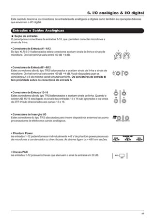 69
6. I/O analógico & I/O digital
Entradas e Saídas Analógicas
Este capítulo descreve os conectores de entrada/saída analógicos e digitais como também às operações básicas
que envolvem o I/O digital.
Seção de entradas
O painel possui conectores de entradas 1-16, que permitem conectar microfones e
sinais de linha.
• Conectores de Entrada A1–A12
Do tipo XLR-3-31 balanceados estes conectores aceitam sinais de linha e sinais de
microfone. O nível nominal varia entre -60 dB +4 dB.
• Conectores de Entrada B1–B12
Estes conectores são do tipo TRS balanceados e aceitam sinais de linha e sinais de
microfone. O nível nominal varia entre -60 dB +4 dB. Você não poderá usar os
conectores A e B do mesmo canal simultaneamente. Os conectores de entrada B
tem prioridade sobre os conectores de entrada A.
• Conectores de Entrada 13-16
Estes conectores são do tipo TRS balanceados e aceitam sinais de linha. Quando o
seletor AD 15/16 está ligado os sinais das entradas 15 e 16 são ignorados e os sinais
de 2TR IN são direcionados aos canais 15 e 16.
• Conectores de Inserção I/O
Estes conectores do tipo TRS são usados para inserir dispositivos externos tais como
processadores de efeitos nos canais analógicos.
• Phantom Power
As entradas 1-12 podem fornecer individualmente +48 V de phantom power para o uso
de microfones a condensador ou direct-boxes. As chaves ligam os + 48V em seções.
• Chaves PAD
As entradas 1-12 possuem chaves que atenuam o sinal de entrada em 20 dB.
 