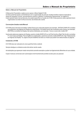 7
Sobre o Manual do Proprietário
Sobre o Manual do Proprietário
O Manual do Proprietário explica como operar o Mixer Digital 01V96.
O índice pode lhe ajudar a se familiarizar com a organização do manual, localizar tarefas e tópicos específicos.
Antes de mergulhar a fundo, recomendamos você ler o capítulo “Fundamentos Operacionais” na página 27.
Cada capítulo deste manual discute uma seção específica ou função do 01V96. Onde possível, estes capítulos foram
organizados na ordem do fluxo de sinal, da entrada até a saída.
Convenções Usadas neste Manual
O 01V96 possui dois tipos de botões: botões físicos que você pode apertar (por exemplo, ENTER E DISPLAY) e botões
que aparecem nas páginas do Display de cristal líquido. Os botões físicos são mostrados entre chaves, por exemplo,
[ENTER] e os botões do Display não serão enfatizados, por exemplo, “mova o cursor até o botão ON”.
Você pode selecionar páginas de Display usando o botão [DISPLAY] ou Left Tab Scroll ou Right Tab Scroll e os botões
F1–4 em baixo do Display. Para simplificar as explicações, usaremos somente o botão [DISPLAY]. Veja “Selecionando
as Páginas do Display” na página 28 para detalhes de todos os modos que podem ser selecionadas as páginas.
Instalando o 01V96
O 01V96 deve ser colocado em uma superfície forte e estável.
Sempre desligue a unidade se esta não estiver sendo usada.
As ilustrações que aparecem neste manual são somente exemplos e podem ser ligeiramente diferentes em sua unidade.
Copiar músicas comerciais sem autorização é terminantemente proibido exceto para uso pessoal.
 