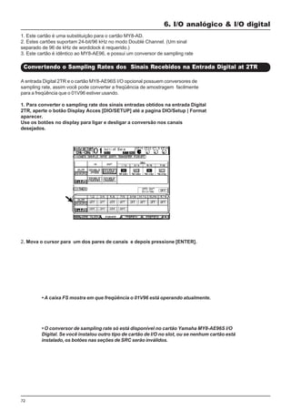 72
A entrada Digital 2TR e o cartão MY8-AE96S I/O opcional possuem conversores de
sampling rate, assim você pode converter a freqüência de amostragem facilmente
para a freqüência que o 01V96 estiver usando.
1. Para converter o sampling rate dos sinais entradas obtidos na entrada Digital
2TR, aperte o botão Display Acces [DIO/SETUP] até a pagina DIO/Setup | Format
aparecer.
Use os botões no display para ligar e desligar a conversão nos canais
desejados.
6. I/O analógico & I/O digital
Convertendo o Sampling Rates dos Sinais Recebidos na Entrada Digital at 2TR
1. Este cartão é uma substituição para o cartão MY8-AD.
2. Estes cartões suportam 24-bit/96 kHz no modo Doublé Channel. (Um sinal
separado de 96 de kHz de wordclock é requerido.)
3. Este cartão é idêntico ao MY8-AE96, e possui um conversor de sampling rate
• A caixa FS mostra em que freqüência o 01V96 está operando atualmente.
• O conversor de sampling rate só está disponível no cartão Yamaha MY8-AE96S I/O
Digital. Se você instalou outro tipo de cartão de I/O no slot, ou se nenhum cartão está
instalado, os botões nas seções de SRC serão inválidos.
2. Mova o cursor para um dos pares de canais e depois pressione [ENTER].
 