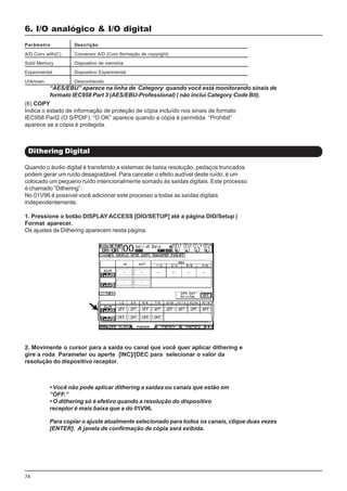74
Quando o áudio digital é transferido a sistemas de baixa resolução, pedaços truncados
podem gerar um ruído desagradável. Para cancelar o efeito audível deste ruído, é um
colocado um pequeno ruído intencionalmente somado às saídas digitais. Este processo
é chamado “Dithering”.
No 01V96 é possível você adicionar este processo a todas as saídas digitais
independentemente.
1. Pressione o botão DISPLAY ACCESS [DIO/SETUP] até a página DIO/Setup |
Format aparecer.
Os ajustes de Dithering aparecem nesta página.
6. I/O analógico & I/O digital
Dithering Digital
Parâmetro Descrição
A/D Conv with(C) Conversor A/D (Com iformação de copyright)
Solid Memory Dispositivo de memória
Experimental Dispositivo Experimental
Unknown Desconhecido
(6) COPY
Indica o estado de informação de proteção de cópia incluído nos sinais de formato
IEC958 Part2 (O S/PDIF). “O OK” aparece quando a cópia é permitida. “Prohibit”
aparece se a cópia é protegida.
2. Movimente o cursor para a saída ou canal que você quer aplicar dithering e
gire a roda Parameter ou aperte [INC]/[DEC para selecionar o valor da
resolução do dispositivo receptor.
“AES/EBU” aparece na linha de Category quando você está monitorando sinais de
formato IEC958 Part 3 (AES/EBU-Professional) ( não inclui Category Code Bit).
• Você não pode aplicar dithering a saídas ou canais que estão em
“OFF.”
• O dithering só é efetivo quando a resolução do dispositivo
receptor é mais baixa que a do 01V96.
Para copiar o ajuste atualmente selecionado para todos os canais, clique duas vezes
[ENTER]. A janela de confirmação de cópia será exibida.
 