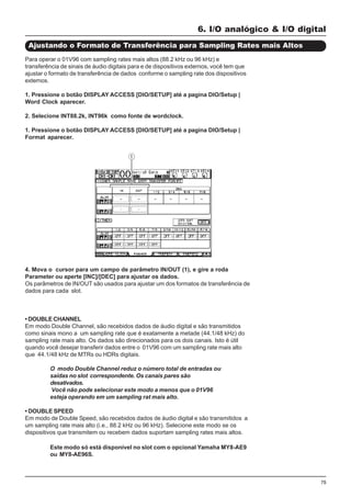 75
4. Mova o cursor para um campo de parâmetro IN/OUT (1), e gire a roda
Parameter ou aperte [INC]/[DEC] para ajustar os dados.
Os parâmetros de IN/OUT são usados para ajustar um dos formatos de transferência de
dados para cada slot.
• DOUBLE CHANNEL
Em modo Double Channel, são recebidos dados de áudio digital e são transmitidos
como sinais mono a um sampling rate que é exatamente a metade (44.1/48 kHz) do
sampling rate mais alto. Os dados são direcionados para os dois canais. Isto é útil
quando você desejar transferir dados entre o 01V96 com um sampling rate mais alto
que 44.1/48 kHz de MTRs ou HDRs digitais.
O modo Double Channel reduz o número total de entradas ou
saídas no slot correspondente. Os canais pares são
desativados.
Você não pode selecionar este modo a menos que o 01V96
esteja operando em um sampling rat mais alto.
• DOUBLE SPEED
Em modo de Double Speed, são recebidos dados de áudio digital e são transmitidos a
um sampling rate mais alto (i.e., 88.2 kHz ou 96 kHz). Selecione este modo se os
dispositivos que transmitem ou recebem dados suportam sampling rates mais altos.
6. I/O analógico & I/O digital
Ajustando o Formato de Transferência para Sampling Rates mais Altos
Para operar o 01V96 com sampling rates mais altos (88.2 kHz ou 96 kHz) e
transferência de sinais de áudio digitais para e de dispositivos externos, você tem que
ajustar o formato de transferência de dados conforme o sampling rate dos dispositivos
externos.
1. Pressione o botão DISPLAY ACCESS [DIO/SETUP] até a pagina DIO/Setup |
Word Clock aparecer.
2. Selecione INT88.2k, INT96k como fonte de wordclock.
1. Pressione o botão DISPLAY ACCESS [DIO/SETUP] até a pagina DIO/Setup |
Format aparecer.
Este modo só está disponível no slot com o opcional Yamaha MY8-AE9
ou MY8-AE96S.
 