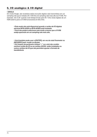 76
• SINGLE
Em modo Single, são recebidos dados de áudio digital e são transmitidos em um
sampling rate que é metade (44.1/48 kHz) do sampling rate mais alto do 01V96. Por
exemplo, isto é útil quando você deseja enviar para 44.1 kHz sinais digitais de um
HDR externo para o 01V96 funcionando em 88.2 kHz.
6. I/O analógico & I/O digital
• Este modo não está disponível quando o cartão de I/O digitais
opcional MY8-AE96 ou MY8-AE96S está instalado.
• Você não poderá selecionar este modo a menos que o 01V96
esteja operando em um sampling rate mais alto.
• Você também pode usar o [ENTER], em vez da roda Parameter ou
[INC]/[DEC] para mudar os ajustes.
• Os campos de parâmetro exibem “–” se o slot não contêm
nenhum cartão de I/O ou se cartões AD/DA estão instalados ou
outros cartões de I/O que não permitem ajustar o formato de
transferência.
 