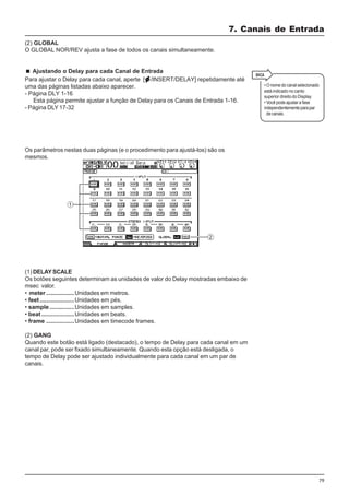 79
(1) DELAYSCALE
Os botões seguintes determinam as unidades de valor do Delay mostradas embaixo de
msec valor.
• meter .................Unidades em metros.
• feet.....................Unidades em pés.
• sample...............Unidades em samples.
• beat....................Unidades em beats.
• frame .................Unidades em timecode frames.
(2) GANG
Quando este botão está ligado (destacado), o tempo de Delay para cada canal em um
canal par, pode ser fixado simultaneamente. Quando esta opção está desligada, o
tempo de Delay pode ser ajustado individualmente para cada canal em um par de
canais.
7. Canais de Entrada
• O nome do canal selecionado
está indicado no canto
superior direito do Display.
• Você pode ajustar a fase
independentementeparapar
decanais.
(2) GLOBAL
O GLOBAL NOR/REV ajusta a fase de todos os canais simultaneamente.
Ajustando o Delay para cada Canal de Entrada
Para ajustar o Delay para cada canal, aperte [ /INSERT/DELAY] repetidamente até
uma das páginas listadas abaixo aparecer.
- Página DLY 1-16
Esta página permite ajustar a função de Delay para os Canais de Entrada 1-16.
- Página DLY 17-32
Os parâmetros nestas duas páginas (e o procedimento para ajustá-los) são os
mesmos.
 