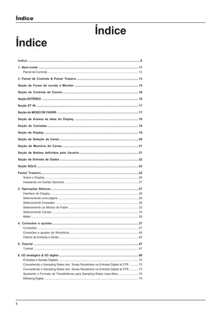 8
Índice
Índice
Índice
Índice .........................................................................................................................................8
1. Bem-vindo .......................................................................................................................... 11
Painel de Controle ...............................................................................................................12
2. Painel de Controle & Painel Traseiro ........................................................................... 13
Seção de Fones de ouvido e Monitor .............................................................................. 15
Seção de Controle de Canais............................................................................................. 16
Seção ESTÉREO ...................................................................................................................... 16
Seção ST IN .............................................................................................................................17
Seção do MODO DE FADER ................................................................................................... 17
Seção de Acesso às telas do Display .............................................................................. 18
Seção de Camadas ...............................................................................................................19
Seção do Display ................................................................................................................... 19
Seção de Seleção de Canal ................................................................................................. 20
Seção de Memória de Cenas ............................................................................................. 21
Seção de Botões definidos pelo Usuário ........................................................................ 21
Seção de Entrada de Dados ................................................................................................22
Seção SOLO ............................................................................................................................ 22
Painel Traseiro.......................................................................................................................22
Sobre o Display .................................................................................................................. 26
Instalando um Cartão Opcional ..........................................................................................27
3. Operações Básicas ...........................................................................................................27
Interface de Display ...........................................................................................................28
Selecionando uma página ..................................................................................................29
Selecionando Camadas .....................................................................................................30
Selecionando os Modos de Fader ..................................................................................... 32
Selecionando Canais .......................................................................................................... 33
Meter ...................................................................................................................................35
4. Conexões e ajustes ......................................................................................................... 37
Conexões ........................................................................................................................... 37
Conexões e ajustes de Wordclock .................................................................................... 40
Patchs de Entrada e Saída ................................................................................................. 42
5. Tutorial ................................................................................................................................47
Tutorial ................................................................................................................................47
6. I/O analógico & I/O digital .................................................................................................69
Entradas e Saídas Digitais ................................................................................................. 70
Convertendo o Sampling Rates dos Sinais Recebidos na Entrada Digital at 2TR ...........72
Convertendo o Sampling Rates dos Sinais Recebidos na Entrada Digital at 2TR ...........73
Ajustando o Formato de Transferência para Sampling Rates mais Altos ........................74
Dithering Digital ................................................................................................................... 75
 