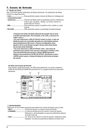 80
Gates dos Canais de Entrada
Para ajustar o Gate de Entrada, use [SEL] para selecionar os canais, pressione
DISPLAYACCESS [DYNAMICS] e pressione [F1]. A pagina Dynamics | Gate Edit
aparecerá.
7. Canais de Entrada
(3) Seção do Canal
Aqui você pode ajustar parâmetros de Delay individuais. Os parâmetros de Delay
incluem os seguintes itens:
• msec ............................ Este parâmetro ajusta o tempo de Delay em milissegundo.
• meter/feet/sample/
beat/frame................... O tempo de Delay pode ser ajustados usando unidades de
metros, pés, amostras, batidas, ou frames usando os
botões DELAY SCALE .
• MIX............................... Este parâmetro ajusta o equilíbrio entre o efeito e o sinal
original.
• FB.GAIN ...................... Este parâmetro ajusta a quantidade de realimentação.
(1) KEYIN SOURCE
Selecione um dos botões seguintes para determinar a fonte de disparo para o Gate.
• SELF ............................ A fonte de disparo é o próprio sinal de entrada.
• CHANNEL.................... O sinal de entrada de outro canal é a fonte de disparo.
Selecione o canal desejado na caixa de parâmetros debaixo
do botão Channel.
• AUX ............................. Um sinal de Aux Send é a fonte de disparo. Selecione o Bus
desejado na caixa de parâmetros debaixo do botão AUX.
O alcance do tempo de Delay depende do sample rate ao qual
o 01V96 está operando. (Por exemplo, a 44.1 kHz, o alcance é 0
a 984.1 msec.)
• Se você selecionar o DELAY SCALE meter) ou feet, o valor de
distância pode ser convertido baseado em velocidades sônicas
(aproximadamente 340 m/sec a 15 graus Centígrados). Esta
opção é útil se você deseja corrigir o atraso entre duas fontes
de som que estão distantes.
• Se você selecionar o DELAY SCALE beat , uma caixa de
parâmetro para ajustar uma nota que representa a batida e uma
caixa de parâmetro para ajustar o tempo (BPM) aparecem
debaixo dos parâmetros de DELAY SCALE. Ajustando a nota e
o BPM nestes caixas, o tempo de Delay se sincroniza ao tempo
da canção.
 