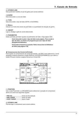 81
(2) STEREO LINK
Este parâmetro habilita um par de gates para canais estéreos
(3)CURVE
Esta área exibe a curva do Gate.
(4) TYPE
Esta área exibe o tipo de Gate (GATE or DUCKING).
(5) Meters
Indicam os níveis dos sinais de post-Gate e a quantidade de redução do ganho.
(6) ON/OFF
Liga ou desliga o gate do canal selecionado.
(7) PARAMETER
Estes controles permitem ajustar os parâmetros de Gate. (Veja página 320)
7. Canais de Entrada
(1) POSITION
Use a roda Parameter, ou [INC]/[DEC] para selecionar a posição do compressor
dentro do canal nas seguintes opções:
• PRE EQ ....................... Antes do EQ (default)
• PRE FADER ................ Antes do fader
• POST FADER .............. Após o fader
(2) STEREO LINK
Permite ligar o compressor para canais estéreo.
Compressores dos Canais de Entrada
Para ajustar os compressores do Canal de Entrada, use [SEL] para selecionar o canal
desejado e depois pressione o botão DISPLAY ACCESS [DYNAMICS] e por último o
botão [F3] para mostrar a página Dynamics | Comp Edit.
Você não pode mudar o tipo de Gate nesta página. Para mudar o
tipo de Gate, re-chame um programa que usa o tipo de Gate
desejado da biblioteca.
Você pode armazenar os ajustes feitos nessa área na biblioteca
de Gate (veja página 179).
 