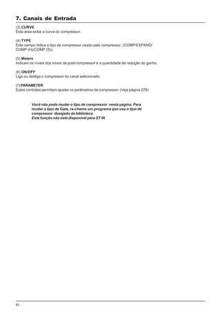 82
(3) CURVE
Esta área exibe a curva do compressor .
(4) TYPE
Este campo indica o tipo de compressor usado pelo compressor. (COMP/EXPAND/
COMP (H)/COMP (S)).
(5) Meters
Indicam os níveis dos sinais de post-compressor e a quantidade de redução do ganho.
(6) ON/OFF
Liga ou desliga o compressor do canal selecionado.
(7) PARAMETER
Estes controles permitem ajustar os parâmetros de compressor. (Veja página 278)
7. Canais de Entrada
Você não pode mudar o tipo de compressor nesta página. Para
mudar o tipo de Gate, re-chame um programa que usa o tipo de
compressor desejado da biblioteca.
Esta função não está disponivel para ST IN
 