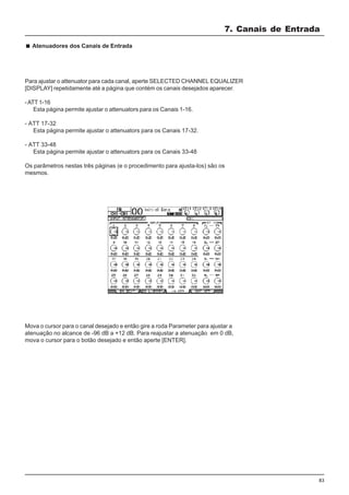 83
Mova o cursor para o canal desejado e então gire a roda Parameter para ajustar a
atenuação no alcance de -96 dB a +12 dB. Para reajustar a atenuação em 0 dB,
mova o cursor para o botão desejado e então aperte [ENTER].
Atenuadores dos Canais de Entrada
Para ajustar o attenuator para cada canal, aperte SELECTED CHANNEL EQUALIZER
[DISPLAY] repetidamente até a página que contém os canais desejados aparecer.
-ATT 1-16
Esta página permite ajustar o attenuators para os Canais 1-16.
- ATT 17-32
Esta página permite ajustar o attenuators para os Canais 17-32.
- ATT 33-48
Esta página permite ajustar o attenuators para os Canais 33-48
Os parâmetros nestas três páginas (e o procedimento para ajusta-los) são os
mesmos.
7. Canais de Entrada
 