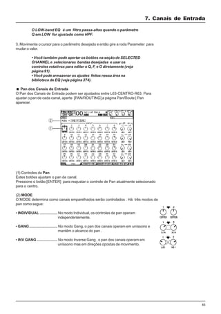 85
3. Movimente o cursor para o parâmetro desejado e então gire a roda Parameter para
mudar o valor.
7. Canais de Entrada
O LOW-band EQ é um filtro passa-altas quando o parâmetro
Q em LOW for ajustado como HPF.
• Você também pode apertar os botões na seção de SELECTED
CHANNEL e selecionaras bandas desejadas e usar os
controles rotativos para editar o Q, F, e G diretamente (veja
página 91).
• Você pode armazenar os ajustes feitos nessa área na
biblioteca de EQ (veja página 274).
Pan dos Canais de Entrada
O Pan dos Canais de Entrada podem ser ajustados entre L63-CENTRO-R63. Para
ajustar o pan de cada canal, aperte [PAN/ROUTING] a página Pan/Route | Pan
aparecer.
(1) Controles do Pan
Estes botões ajustam o pan de canal.
Pressione o botão [ENTER] para reajustar o controle de Pan atualmente selecionado
para o centro.
(2) MODE
O MODE determina como canais emparelhados serão controlados . Há três modos de
pan como segue:
• INDIVIDUAL ................. No modo Individual, os controles de pan operam
independentemente.
• GANG........................... No modo Gang, o pan dos canais operam em uníssono e
mantêm o alcance do pan .
• INV GANG.................... No modo Inverse Gang , o pan dos canais operam em
uníssono mas em direções opostas de movimento.
 