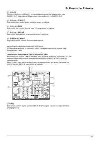 87
(4) Botão D
Quando este botão está ligado, os canais selecionados são endereçados para
DIRECT OUT . Veja página 125 para mais informação sobre o DIRECT OUT.
(5) Botão ALL STEREO
Este botão liga o botão S para todos os canais na página.
(6) Botão ALL BUS
Este botão liga o botão Bus 1-8 para todos os canais na página.
(7) Botão ALL CLEAR
Este botão desliga todos os endereçamentos na página.
(8) SURROUND MODE
Este campo exibe o modo Surround selecionado.
Verificando os ajustes dos Canais de Entrada
Você pode ver e ajustar os parâmetro para o canal selecionado nas páginas View |
Parameter ou Fader.
• Verificando os ajustes de Gate, Compressor e EQ
Para mostrar a página View | Parameter para um canal específico, pressione [SEL] ou
fader para selecionar o canal desejado, então aperte DISPLAYACCESS [VIEW]
repetidamente.
Mova o cursor para um parâmetro que você deseja mudar e gire a roda Parameter ou
[INC]/[DEC] ou [ENTER] para modificar o ajuste.
7. Canais de Entrada
(1) GATE
Esta seção permite ligar o processador de dinâmica gate e ajustar seus parâmetros.
(Veja página 81)
 