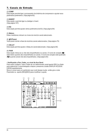 88
(5) Meters
Estes medidores indicam os níveis de sinal do canal selecionado.
(6) (Phase)
Você pode inverter a fase de sinal dos canais selecionados. (Veja página 79)
(7) DELAY
Esta seção permite ajustar o Delay do canal selecionado. (Veja página 80)
(8) PAIR
Esta seção indica se ou não são emparelhados os canais. O ícone de coração ( )
está inteiro quando são emparelhados os canais. O ícone de coração está quebrado
( ) quando canais não são emparelhados. (Veja página 92)
• Verificando o Pan, Fader, e o nível de Aux Send
Para exibir a página View | Fader de um determinado canal aperte [SEL] ou fader
para selecionar o canal desejado e depois pressione o botão DISPLAYACCESS
[VIEW] repetidamente.
Mova o cursor para um parâmetro que você deseja mudar, então gire a roda
Parameter ou aperte [INC]/[DEC] para modificar o ajuste.
7. Canais de Entrada
(2) COMP
Esta seção permite ligar o processador de dinâmica de compressor e ajustar seus
parâmetros parâmetros. (Veja página 82)
(3) INSERT
Esta seção o permite ligar ou desligar o Insert.
(Veja página 127)
(4) EQ
Esta seção permite ajustar vários parâmetros de EQ. (Veja página 84)
 