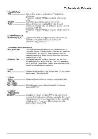 89
7. Canais de Entrada
(3) BUS ROUTING/FOLLOW PAN
• BUS ROUTING ............ Esta seção permite selecionar um bus de destino para o
canal selecionado. Quando o botão D está em on , o sinal do
canal é enviado ao Direct Out selecionado na caixa de
parâmetro debaixo do botão. O botão D Nào está disponível
para os canais ST IN.
• FOLLOW PAN ............. Este botão determina se o Pan é aplicado aos Bus Outs
emparelhados (Função Pan Follow). Quando o botão está
em off, a função Pan Follow é inválida e um sinal idêntico é
enviado aos Bus Outs emparelhados.
(4) AUX
• AUX ............................. Estes controles ajustam o nível de Aux Send 1–8 dos canais
selecionados. (Veja página 109)
(5) Meter
• Meters ......................... Estes medidores indicam os níveis do canal selecionado.
• PRE EQ/
PRE FADER/
POST FADER ................ A posição onde o sinal está sendo medido é mostrada
abaixo de METER
(6) GROUP
• FADER/MUTE/
EQ/COMP ...................... Estes botões indicam se Fader, MUTE, EQ, ou Comp de
um canal de entrada selecionado está agrupado . Se o canal
está agrupado, o numero do grupo aparece. Se o canal não
está agrupado,” __ “ aparece. O Compressor não está
disponível para canais ST IN
(1) PAN/ON/Fader
• PAN ............................. Este controle ajusta os parâmetros de Pan do canal
selecionado.
Pressione o botão [ENTER] para reajustar o Pan para o
centro.
• ON/OFF ....................... Este botão liga ou desliga o canal selecionado.
• Fader ........................... Este parâmetro mostra a posição do fader do canal
selecionado. O botão fader fica destacado quando o fader é
ajustado para 0.0 dB.
Pressione o botão [ENTER] para reajustar o Fader para 0.0
dB.
(2) SURROUND PAN
• SURROUND PAN ......... Os parâmetros de Surround pan do canal selecionado são
mostrados somente se um modo de Surround for
selecionado. Veja página 135
 